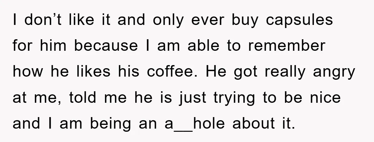 I don’t like it and only ever buy capsules for him because I am able to remember how he likes his coffee. He got really angry at me, told me...