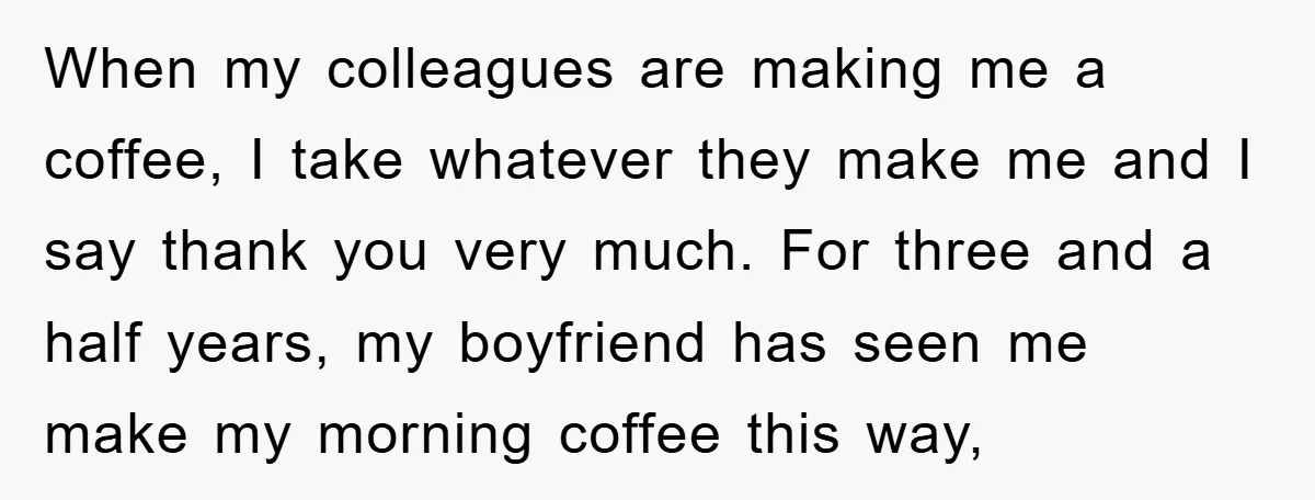 When my colleagues are making me a coffee, I take whatever they make me and I say thank you very much. For three and a half years, my boyfriend has...