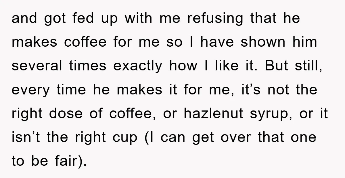 and got fed up with me refusing that he makes coffee for me so I have shown him several times exactly how I like it. But still, every time he...