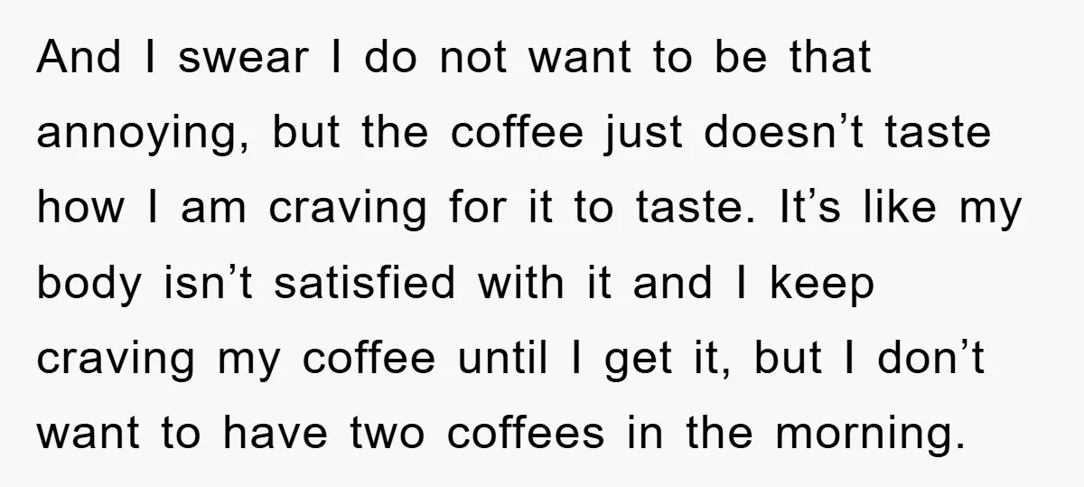 And I swear I do not want to be that annoying, but the coffee just doesn’t taste how I am craving for it to taste. It’s like my body isn’t...