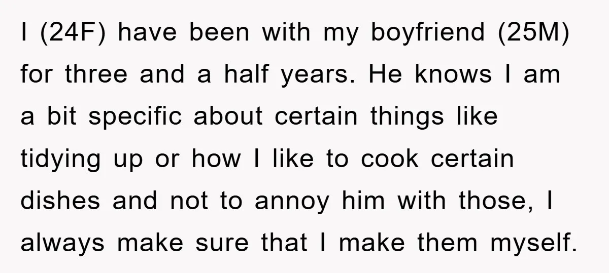 I (24F) have been with my boyfriend (25M) for three and a half years. He knows I am a bit specific about certain things like tidying up or how I...