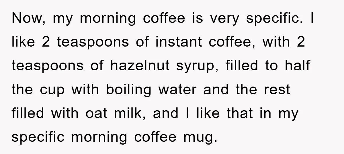 Now, my morning coffee is very specific. I like 2 teaspoons of instant coffee, with 2 teaspoons of hazelnut syrup, filled to half the cup with boiling water and the...
