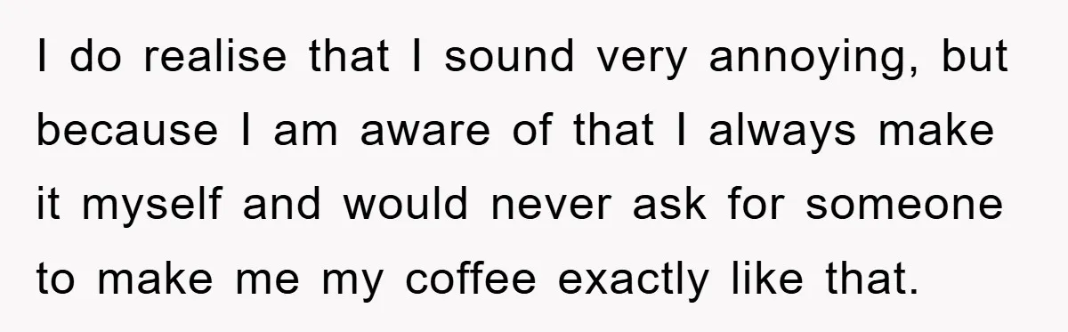 I do realise that I sound very annoying, but because I am aware of that I always make it myself and would never ask for someone to make me my...