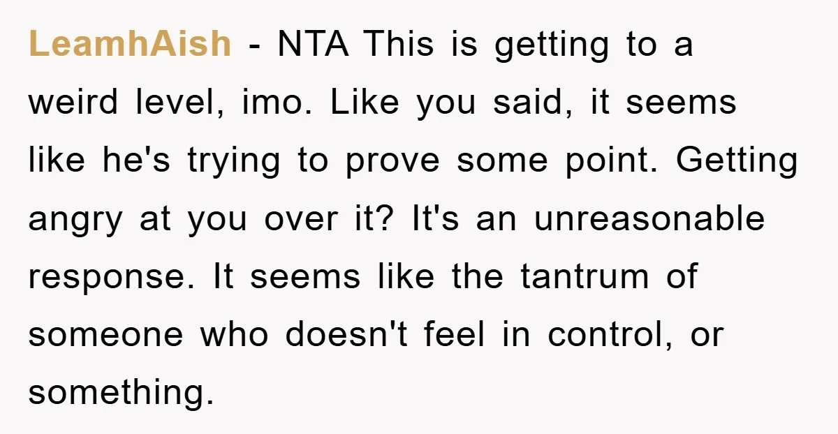 LeamhAish − NTA This is getting to a weird level, imo. Like you said, it seems like he's trying to prove some point. Getting angry at you over it? It's...