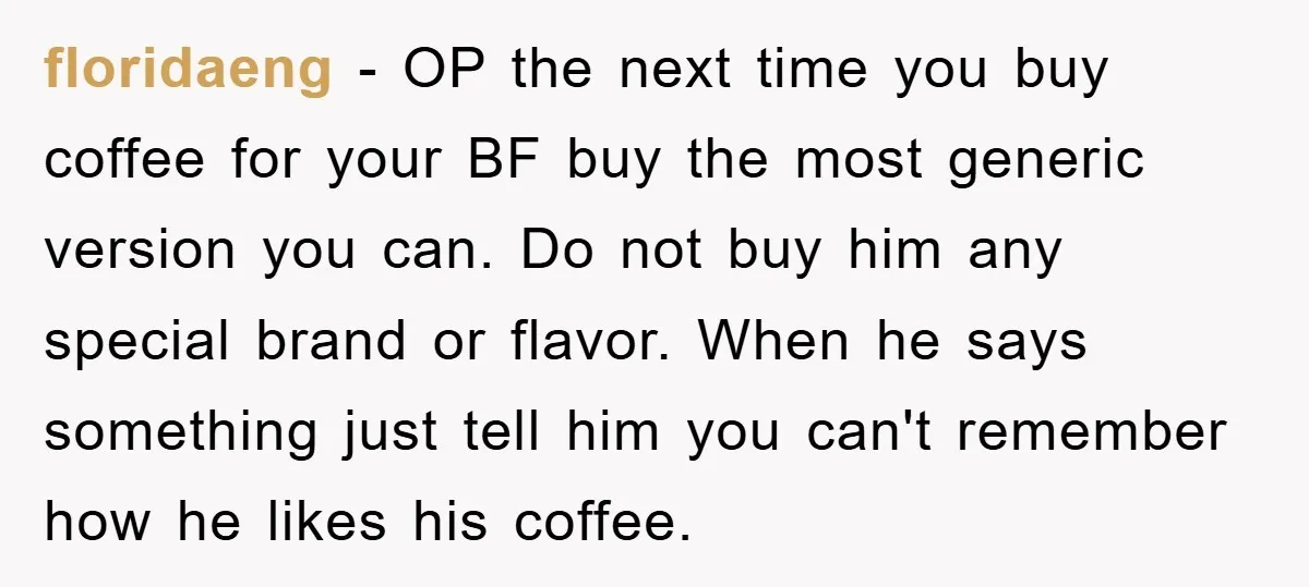 floridaeng − OP the next time you buy coffee for your BF buy the most generic version you can. Do not buy him any special brand or flavor. When he...