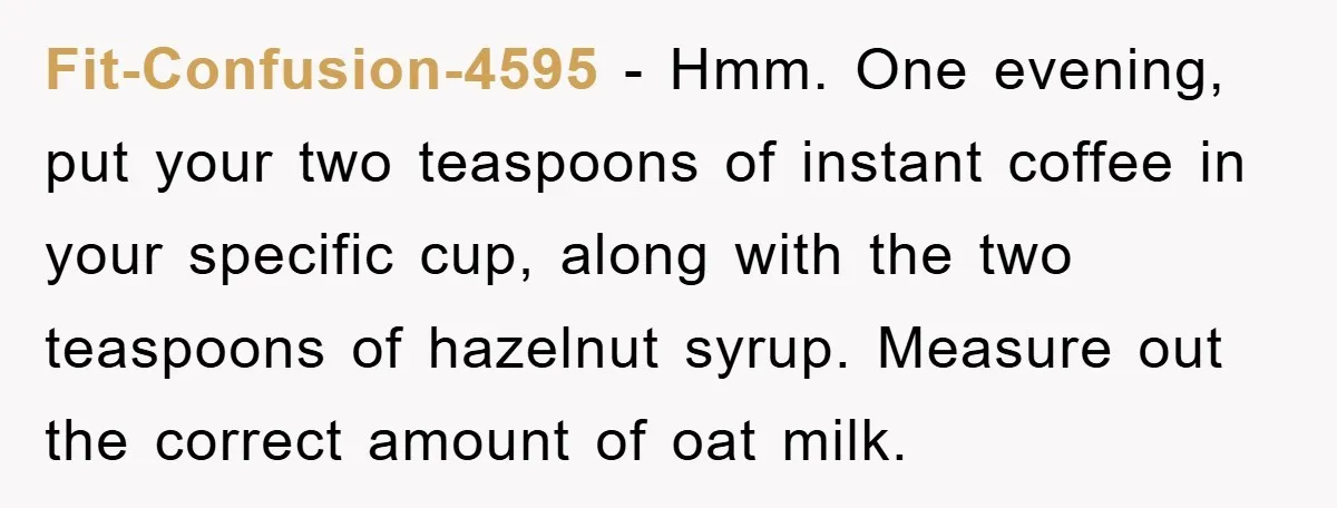 Fit-Confusion-4595 − Hmm. One evening, put your two teaspoons of instant coffee in your specific cup, along with the two teaspoons of hazelnut syrup. Measure out the correct amount of...