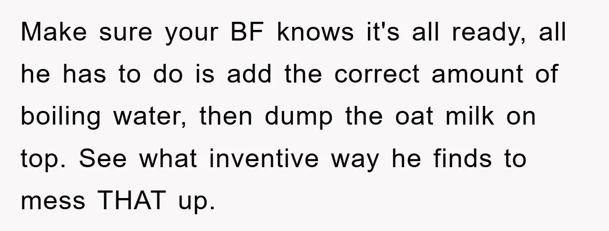 Make sure your BF knows it's all ready, all he has to do is add the correct amount of boiling water, then dump the oat milk on top. See what...