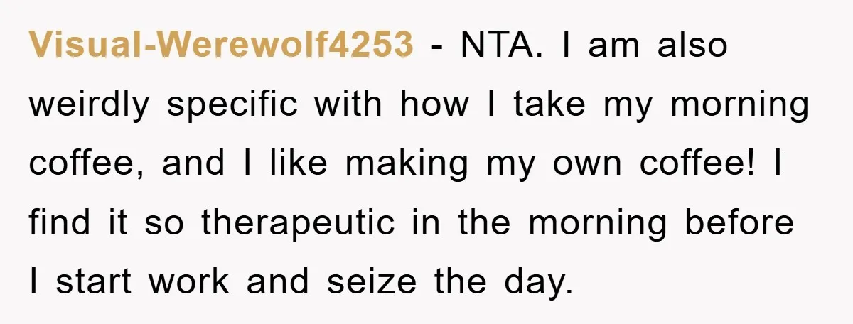 Visual-Werewolf4253 − NTA. I am also weirdly specific with how I take my morning coffee, and I like making my own coffee! I find it so therapeutic in the morning...