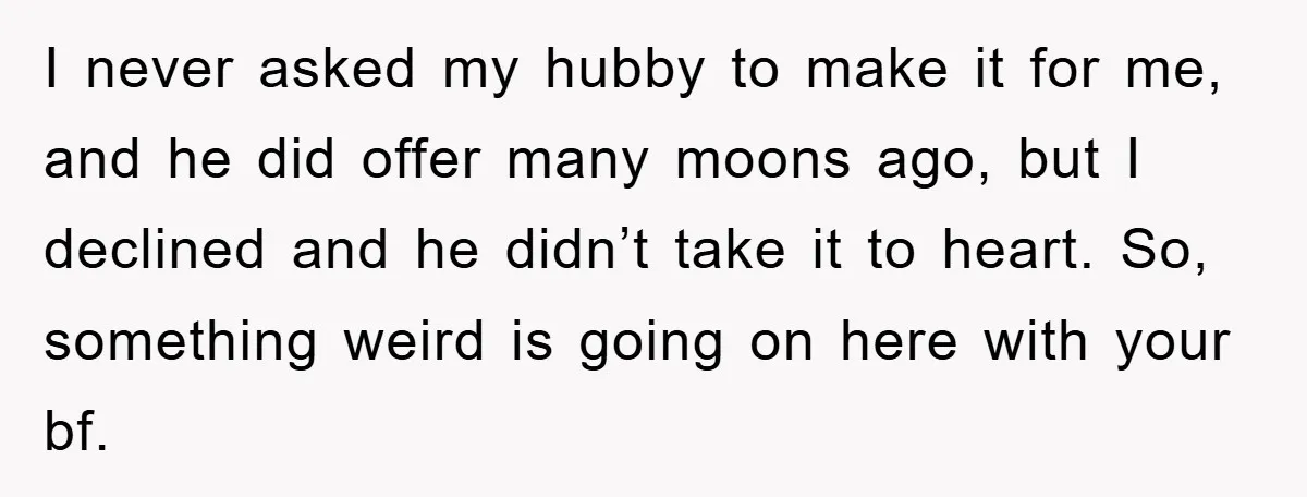 I never asked my hubby to make it for me, and he did offer many moons ago, but I declined and he didn’t take it to heart. So, something weird...