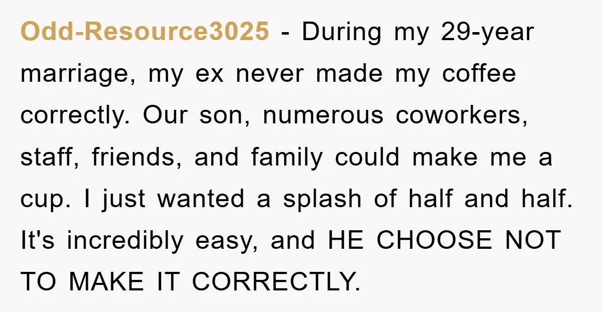 Odd-Resource3025 − During my 29-year marriage, my ex never made my coffee correctly. Our son, numerous coworkers, staff, friends, and family could make me a cup. I just wanted a...