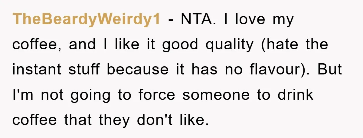 TheBeardyWeirdy1 − NTA. I love my coffee, and I like it good quality (hate the instant stuff because it has no flavour). But I'm not going to force someone to...