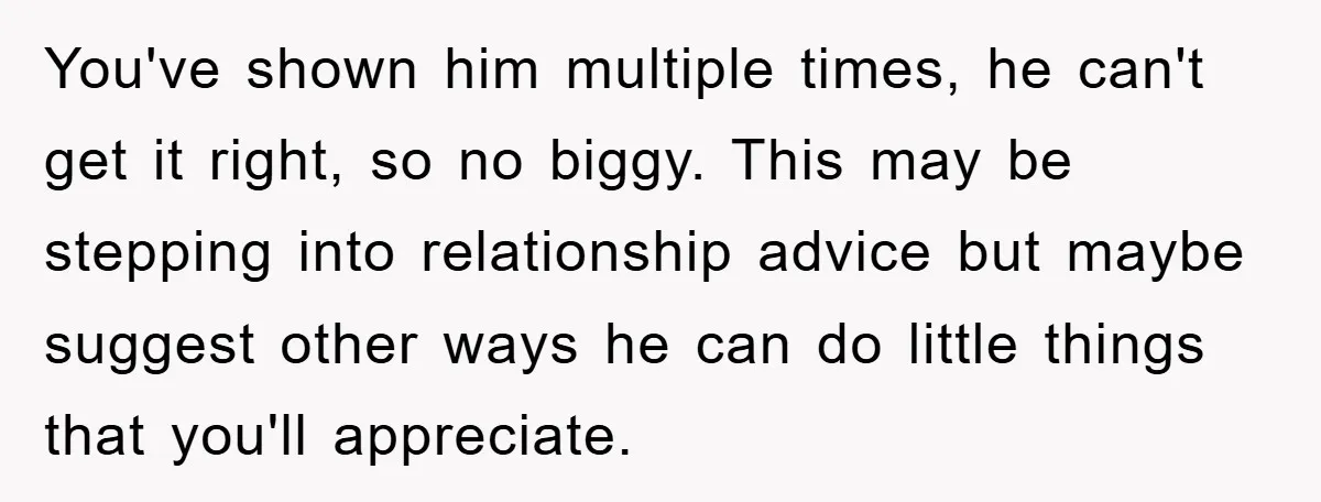 You've shown him multiple times, he can't get it right, so no biggy. This may be stepping into relationship advice but maybe suggest other ways he can do little things...