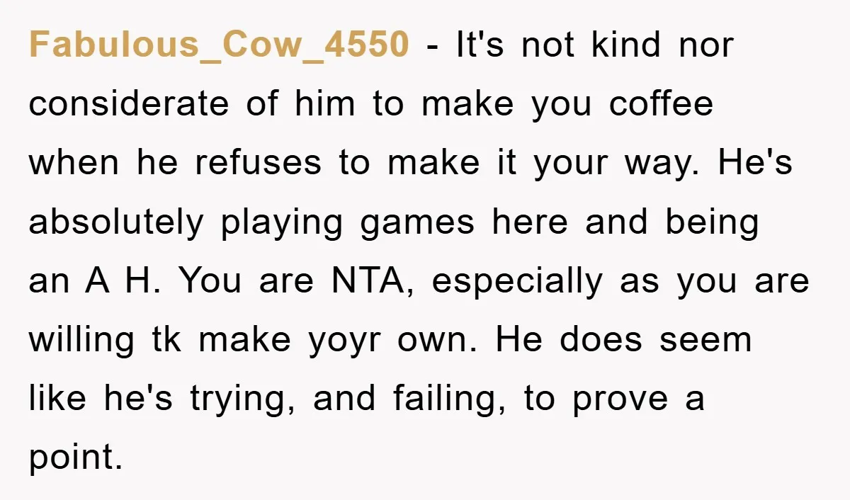 Fabulous_Cow_4550 − It's not kind nor considerate of him to make you coffee when he refuses to make it your way. He's absolutely playing games here and being an A...