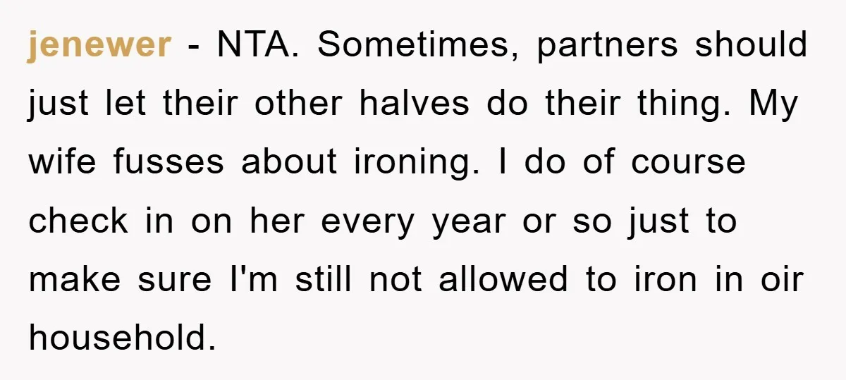 jenewer − NTA. Sometimes, partners should just let their other halves do their thing. My wife fusses about ironing. I do of course check in on her every year or...