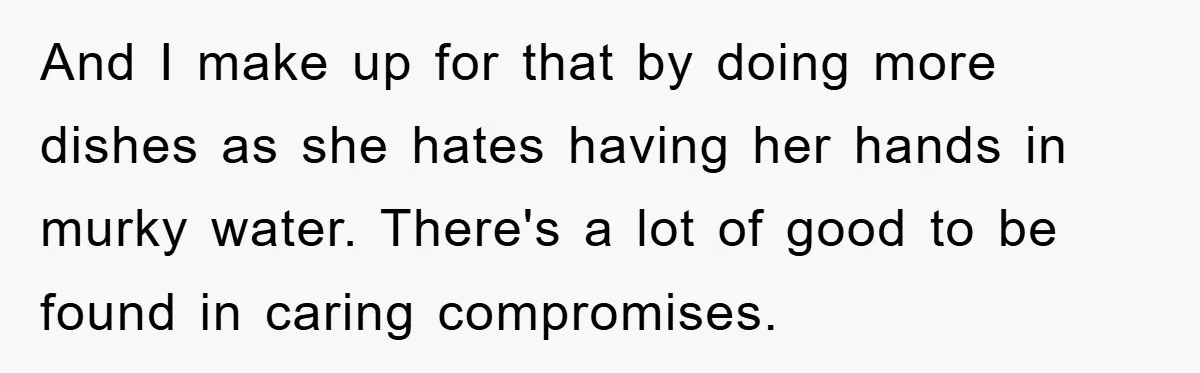 And I make up for that by doing more dishes as she hates having her hands in murky water. There's a lot of good to be found in caring compromises.