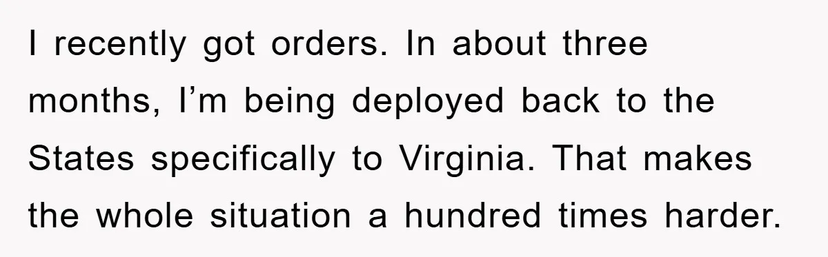 I recently got orders. In about three months, I’m being deployed back to the States specifically to Virginia. That makes the whole situation a hundred times harder.