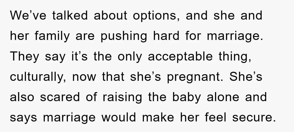 We’ve talked about options, and she and her family are pushing hard for marriage. They say it’s the only acceptable thing, culturally, now that she’s pregnant. She’s also scared of...
