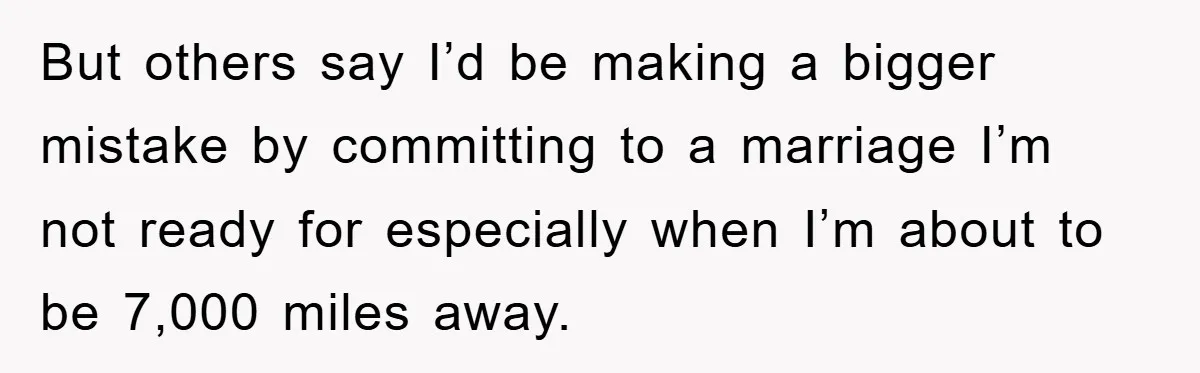 But others say I’d be making a bigger mistake by committing to a marriage I’m not ready for especially when I’m about to be 7,000 miles away.