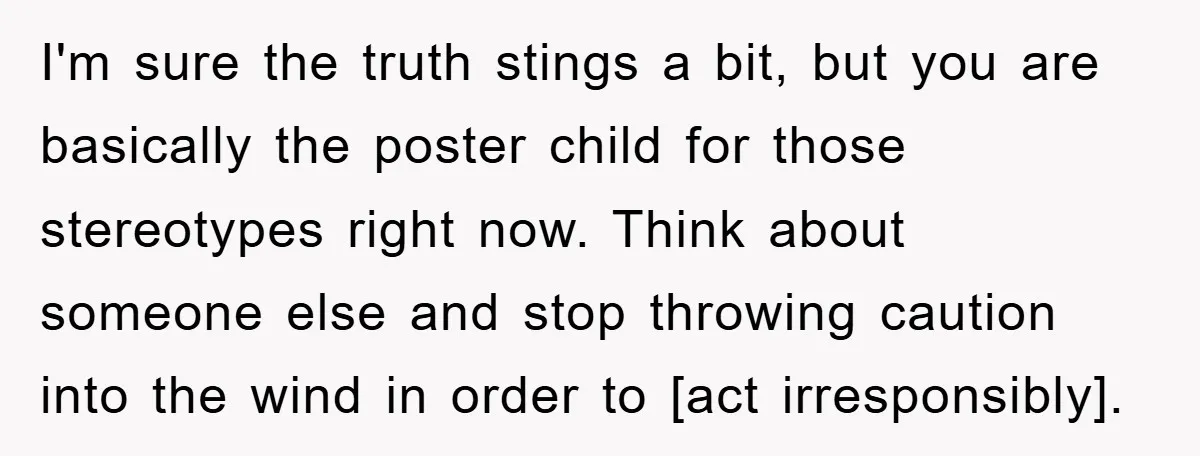 I'm sure the truth stings a bit, but you are basically the poster child for those stereotypes right now. Think about someone else and stop throwing caution into the wind...