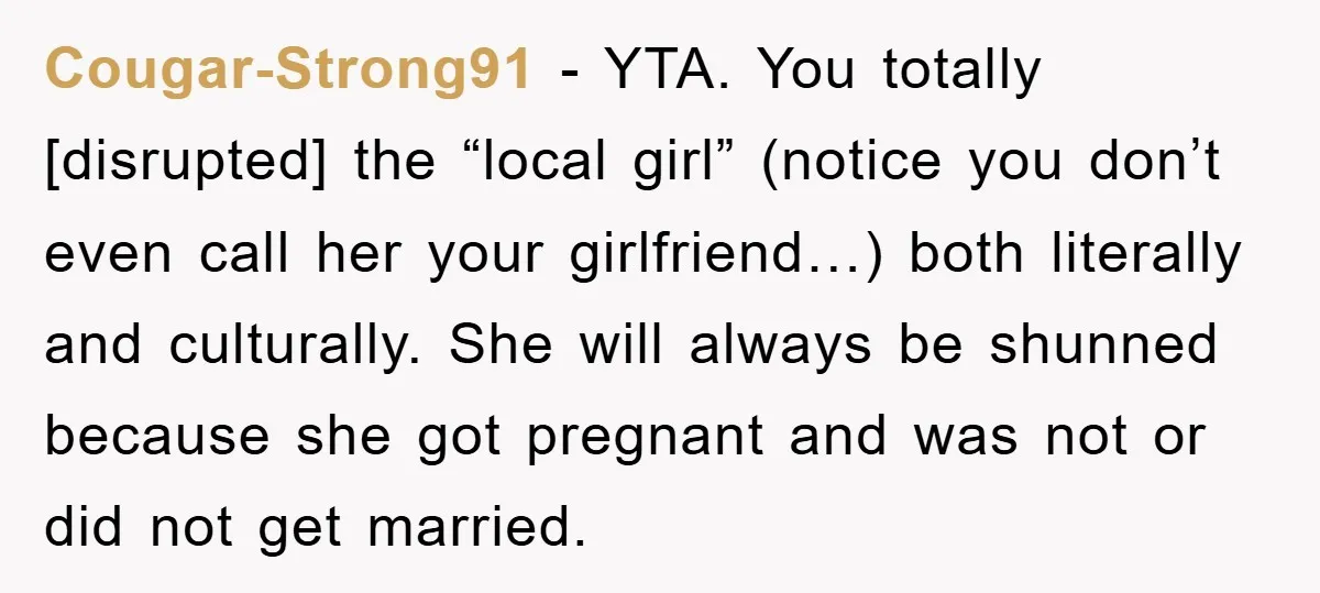 Cougar-Strong91 − YTA. You totally [disrupted] the “local girl” (notice you don’t even call her your girlfriend…) both literally and culturally. She will always be shunned because she got pregnant...