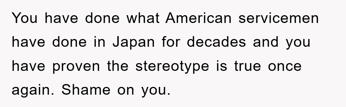 You have done what American servicemen have done in Japan for decades and you have proven the stereotype is true once again. Shame on you.