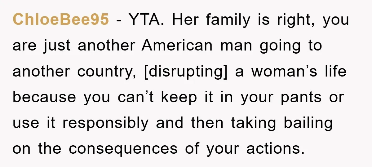 ChloeBee95 − YTA. Her family is right, you are just another American man going to another country, [disrupting] a woman’s life because you can’t keep it in your pants or...