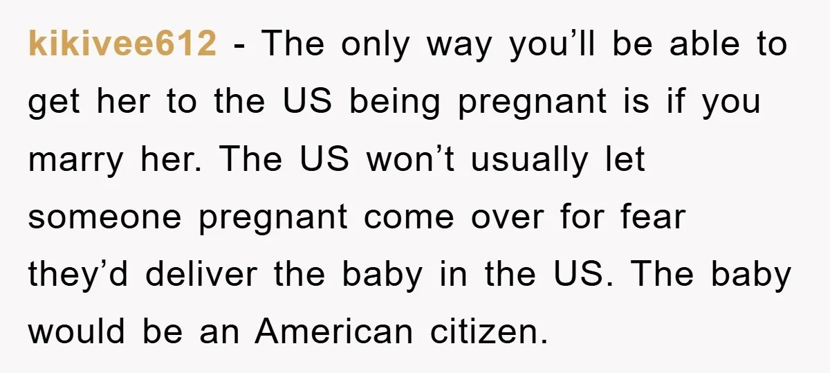 kikivee612 − The only way you’ll be able to get her to the US being pregnant is if you marry her. The US won’t usually let someone pregnant come over...
