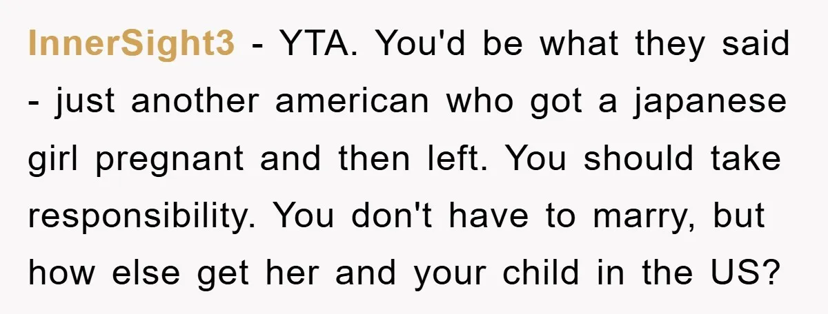InnerSight3 − YTA. You'd be what they said - just another american who got a japanese girl pregnant and then left. You should take responsibility. You don't have to marry,...
