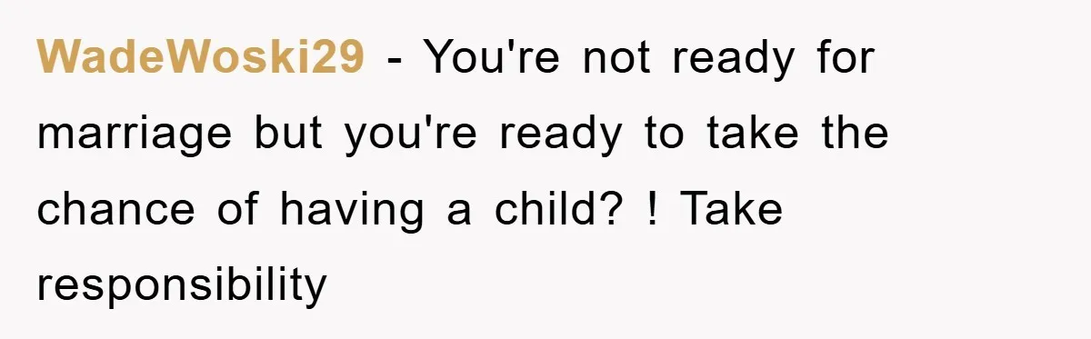 WadeWoski29 − You're not ready for marriage but you're ready to take the chance of having a child? ! Take responsibility