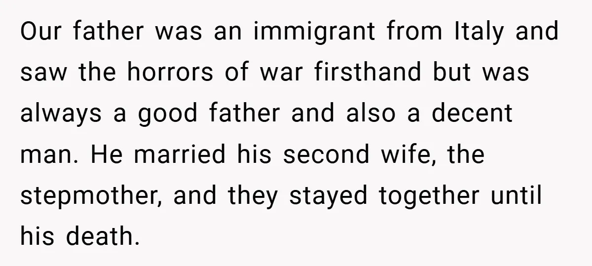 Our father was an immigrant from Italy and saw the horrors of war firsthand but was always a good father and also a decent man. He married his second wife,...