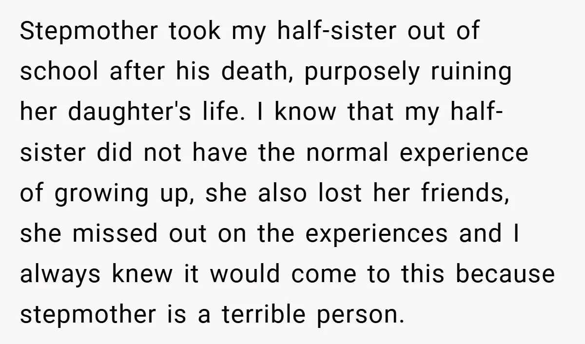 Stepmother took my half-sister out of school after his death, purposely ruining her daughter's life. I know that my half-sister did not have the normal experience of growing up, she...