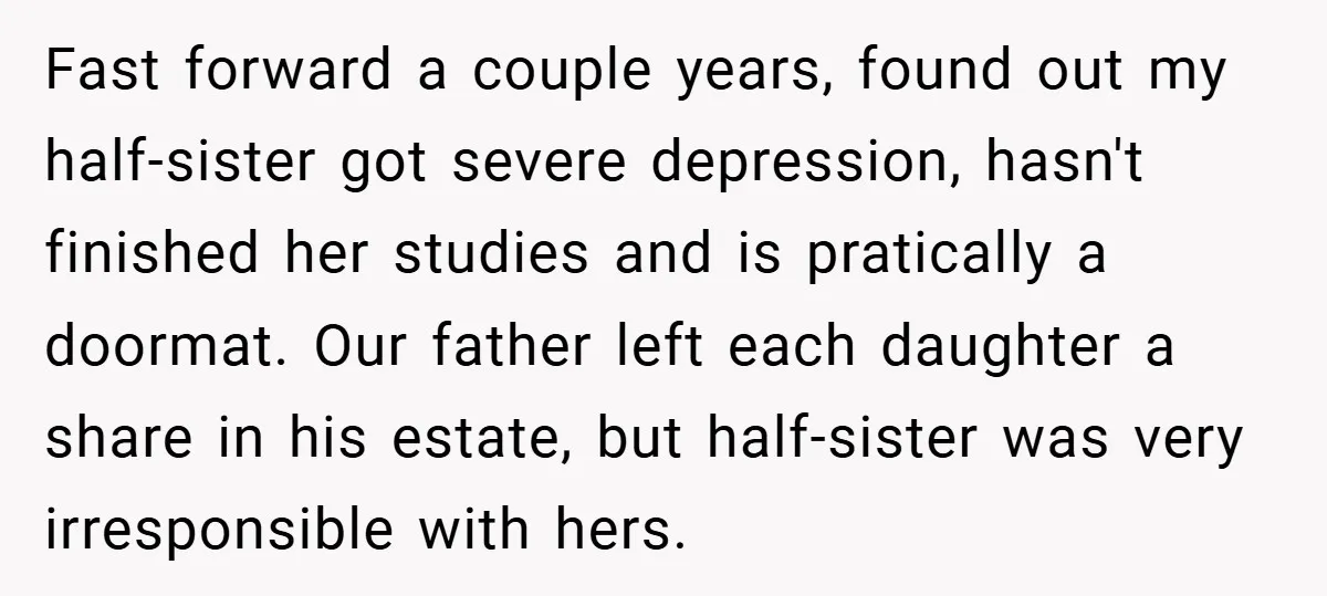 Fast forward a couple years, found out my half-sister got severe depression, hasn't finished her studies and is pratically a doormat. Our father left each daughter a share in his...