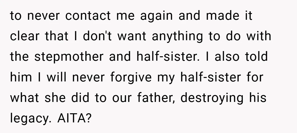 to never contact me again and made it clear that I don't want anything to do with the stepmother and half-sister. I also told him I will never forgive my...