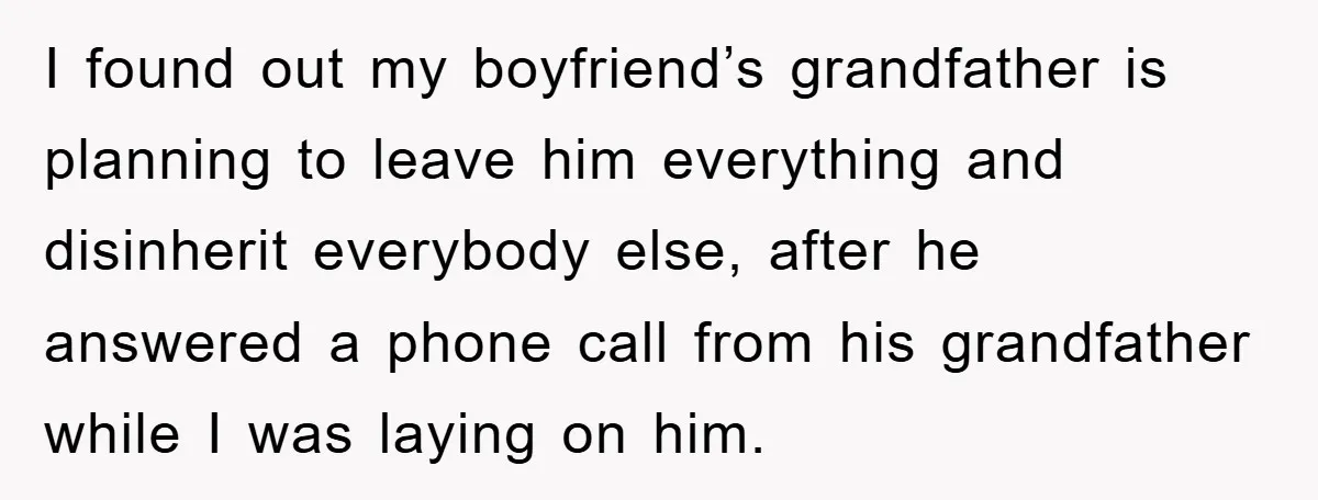 I found out my boyfriend’s grandfather is planning to leave him everything and disinherit everybody else, after he answered a phone call from his grandfather while I was laying on...
