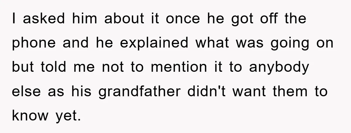 I asked him about it once he got off the phone and he explained what was going on but told me not to mention it to anybody else as his...