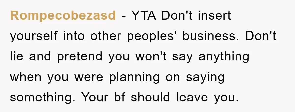 Rompecobezasd − YTA Don't insert yourself into other peoples' business. Don't lie and pretend you won't say anything when you were planning on saying something. Your bf should leave you.