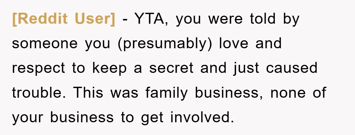 [Reddit User] − YTA, you were told by someone you (presumably) love and respect to keep a secret and just caused trouble. This was family business, none of your business...