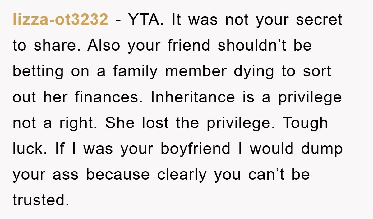 lizza-ot3232 − YTA. It was not your secret to share. Also your friend shouldn’t be betting on a family member dying to sort out her finances. Inheritance is a privilege...