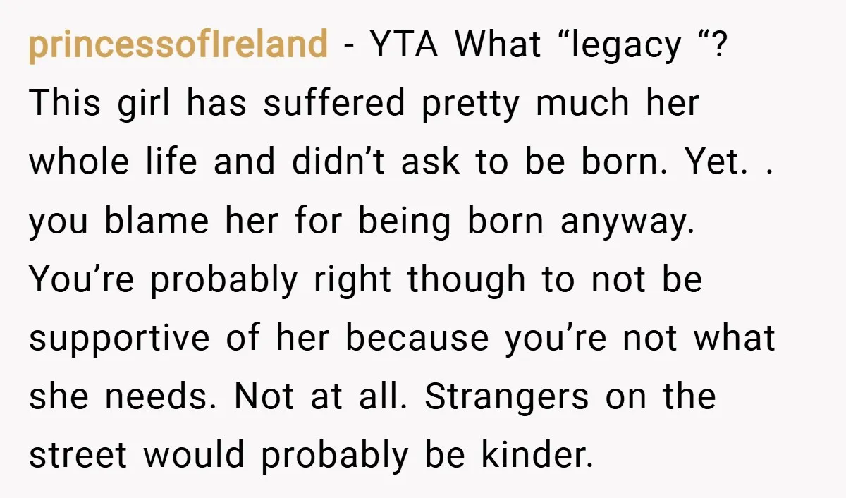 princessofIreland − YTA What “legacy “? This girl has suffered pretty much her whole life and didn’t ask to be born. Yet. . you blame her for being born anyway....
