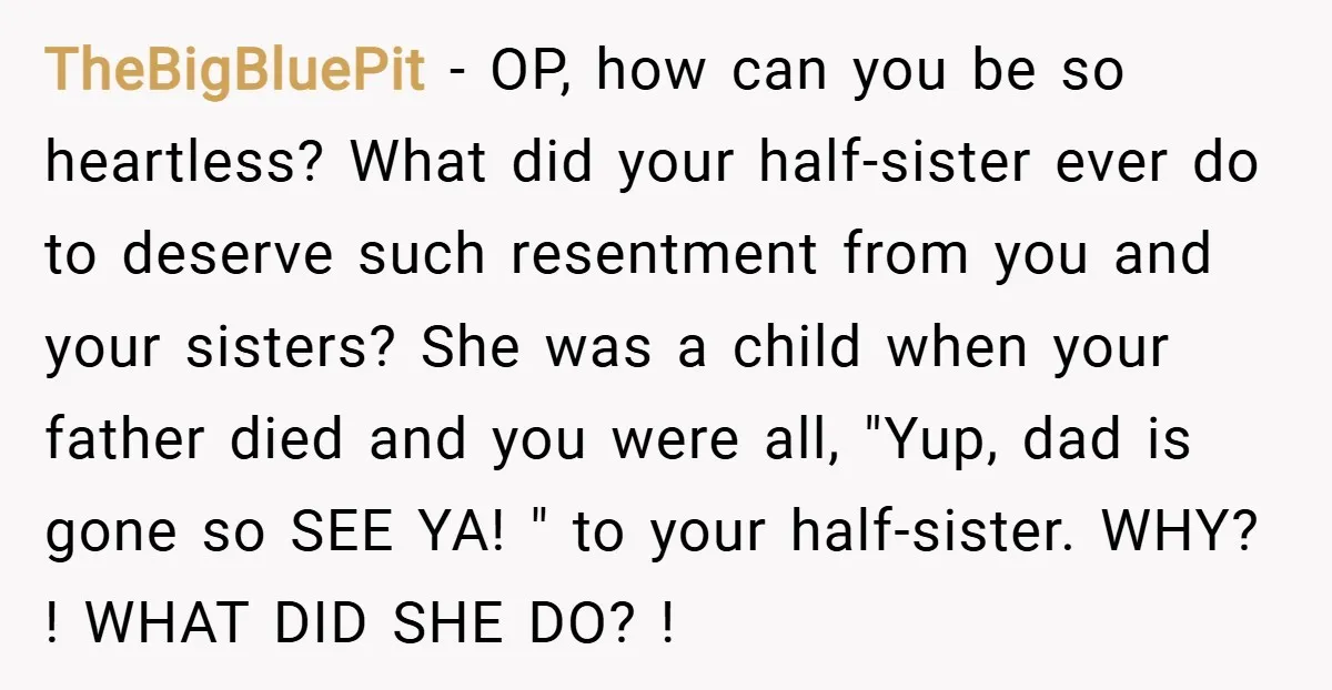 TheBigBluePit − OP, how can you be so heartless? What did your half-sister ever do to deserve such resentment from you and your sisters? She was a child when your...