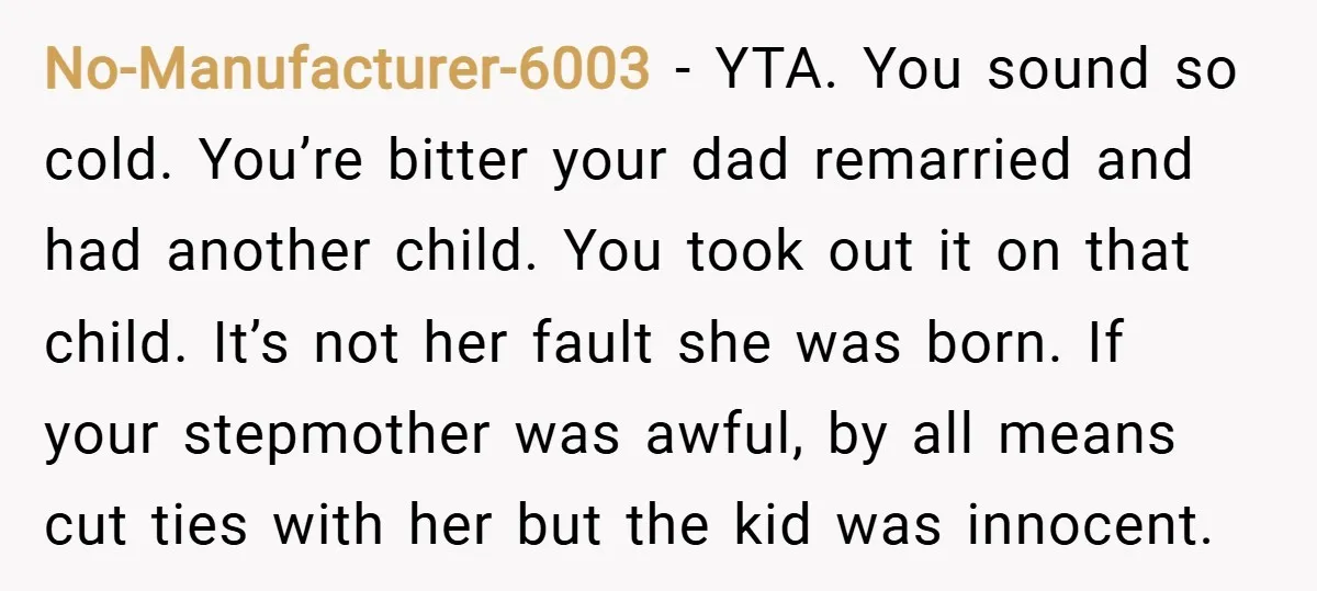 No-Manufacturer-6003 − YTA. You sound so cold. You’re bitter your dad remarried and had another child. You took out it on that child. It’s not her fault she was born....