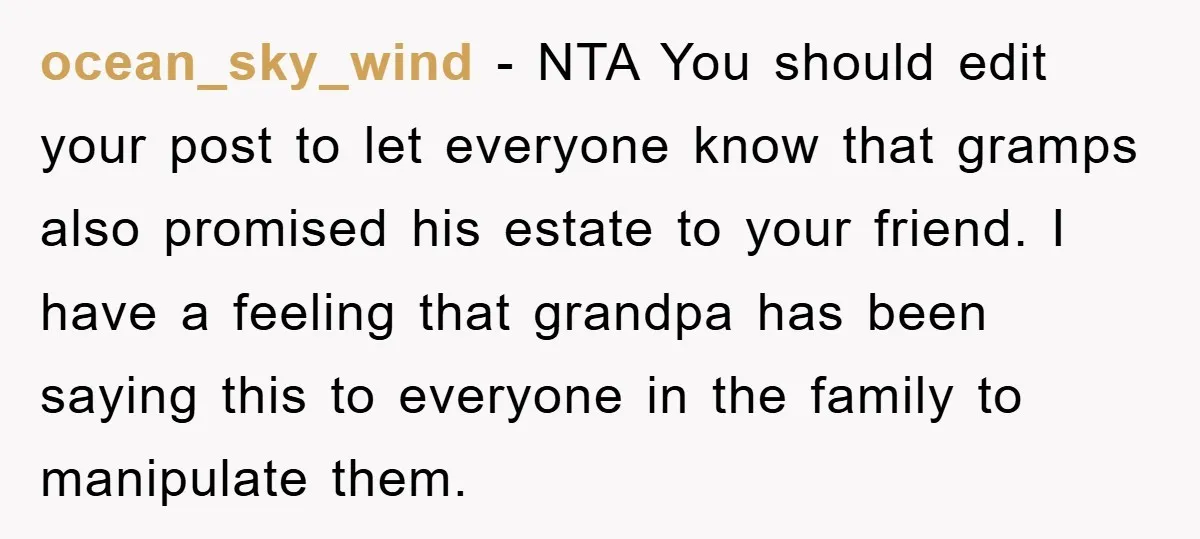 ocean_sky_wind − NTA You should edit your post to let everyone know that gramps also promised his estate to your friend. I have a feeling that grandpa has been saying...