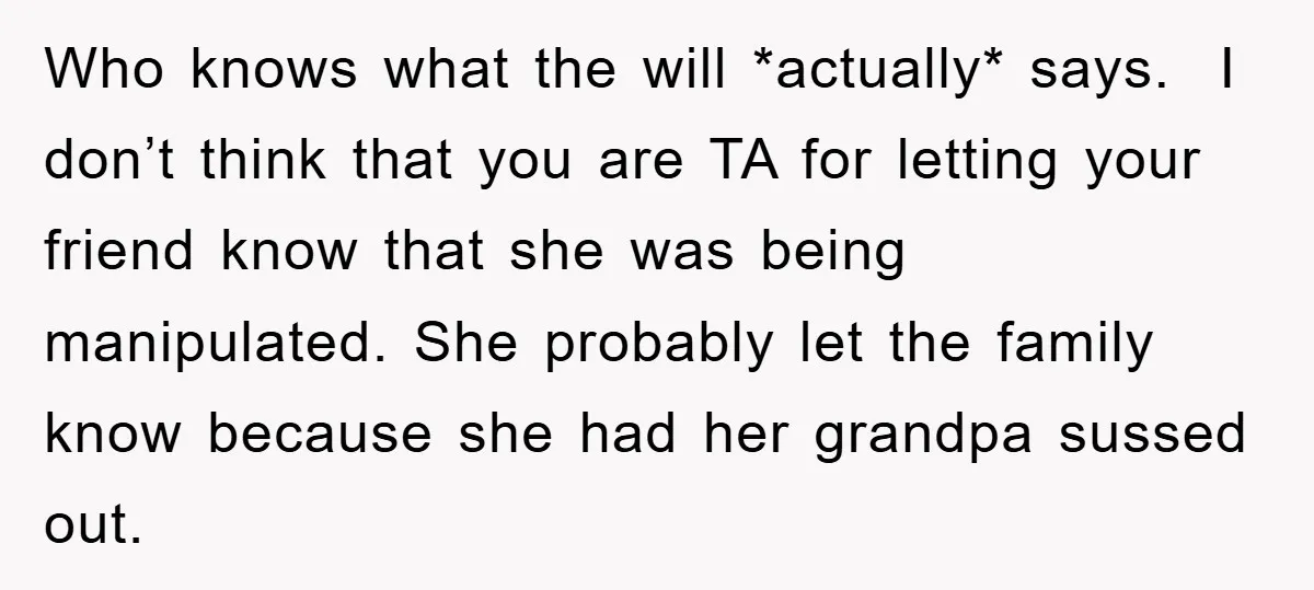 Who knows what the will *actually* says. I don’t think that you are TA for letting your friend know that she was being manipulated. She probably let the family know...