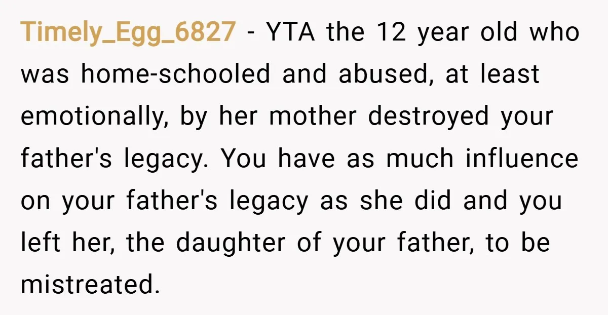 Timely_Egg_6827 − YTA the 12 year old who was home-schooled and abused, at least emotionally, by her mother destroyed your father's legacy. You have as much influence on your father's...