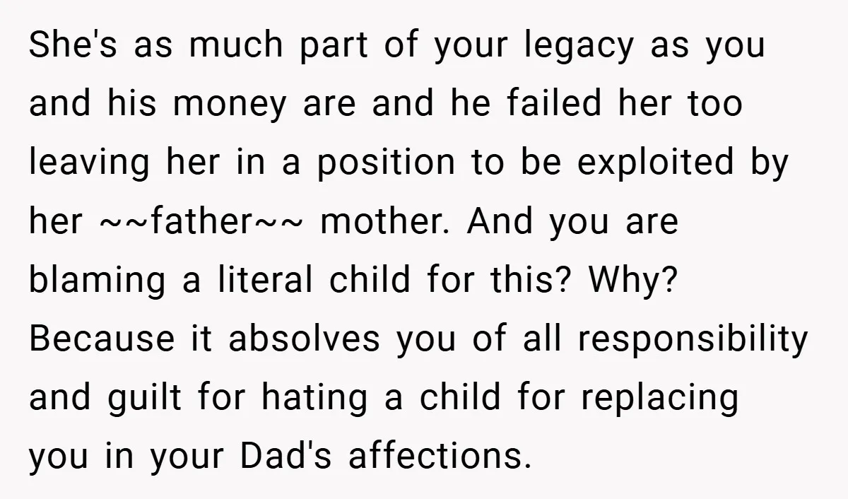 She's as much part of your legacy as you and his money are and he failed her too leaving her in a position to be exploited by her ~~father~~ mother....