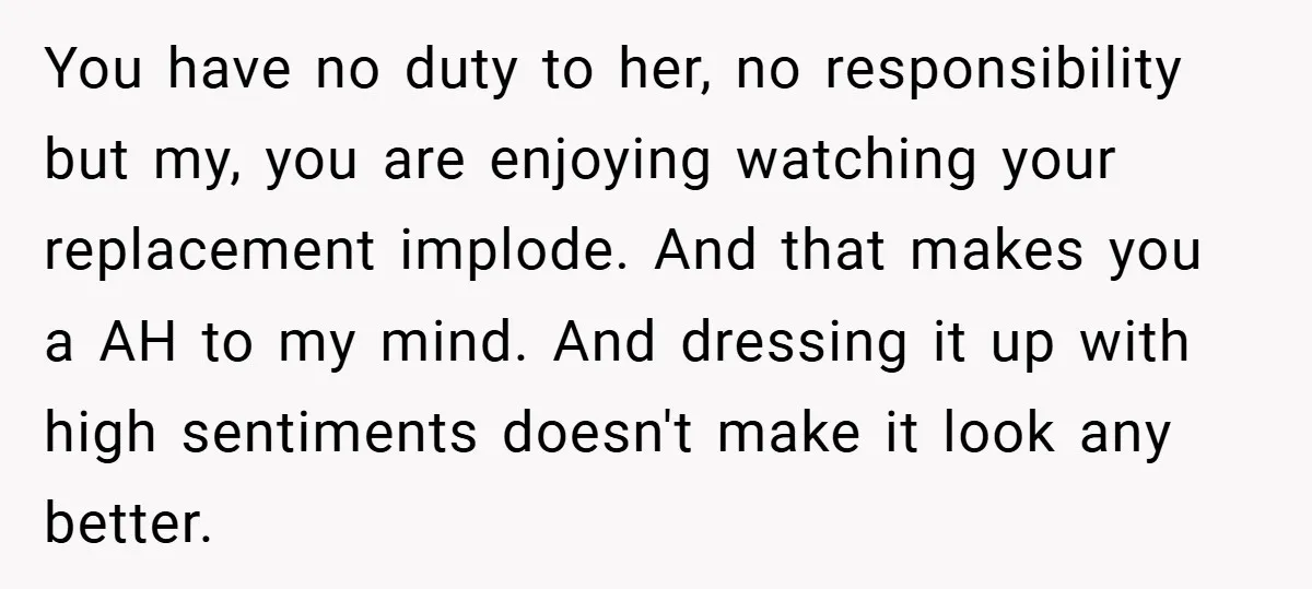 You have no duty to her, no responsibility but my, you are enjoying watching your replacement implode. And that makes you a AH to my mind. And dressing it up...