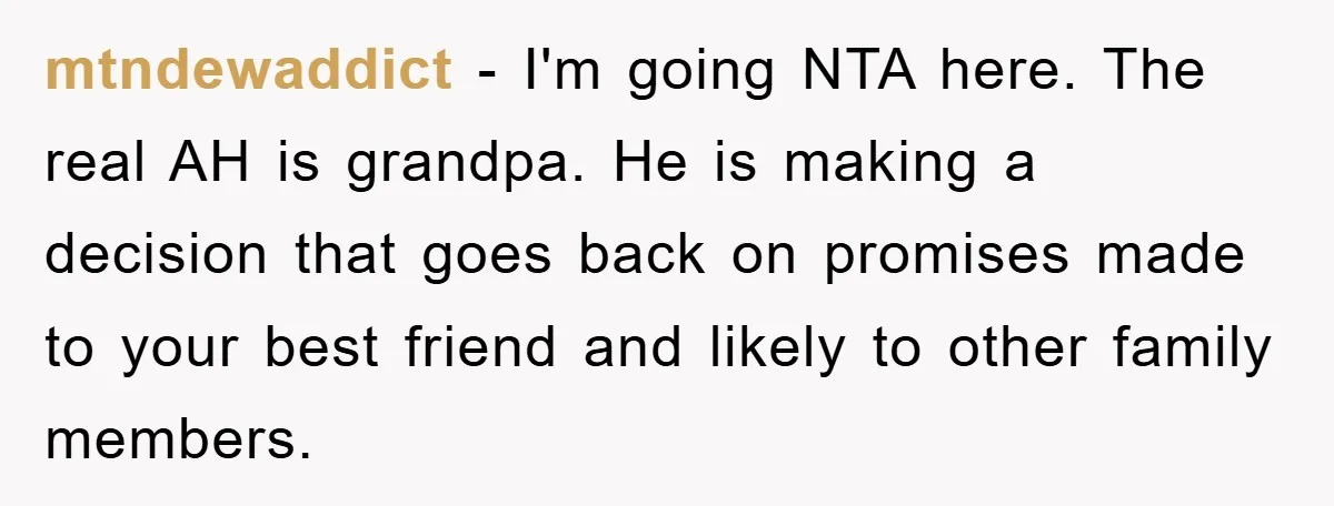 mtndewaddict − I'm going NTA here. The real AH is grandpa. He is making a decision that goes back on promises made to your best friend and likely to other...