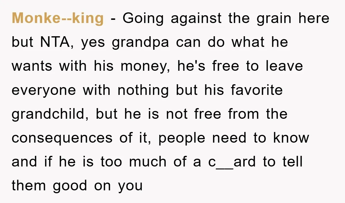 Monke--king − Going against the grain here but NTA, yes grandpa can do what he wants with his money, he's free to leave everyone with nothing but his favorite grandchild,...