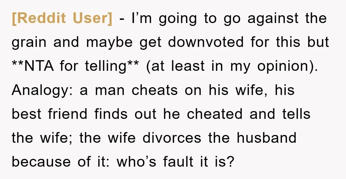 [Reddit User] − I’m going to go against the grain and maybe get downvoted for this but **NTA for telling** (at least in my opinion). Analogy: a man cheats on...