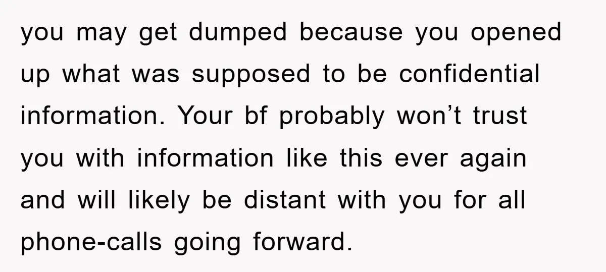 you may get dumped because you opened up what was supposed to be confidential information. Your bf probably won’t trust you with information like this ever again and will likely...